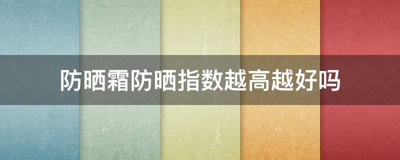 防晒霜防晒指数越高越好吗（是不是防晒指数越高越好）