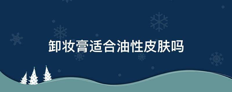 卸妆膏适合油性皮肤吗（油性皮肤用什么卸妆膏比较好）