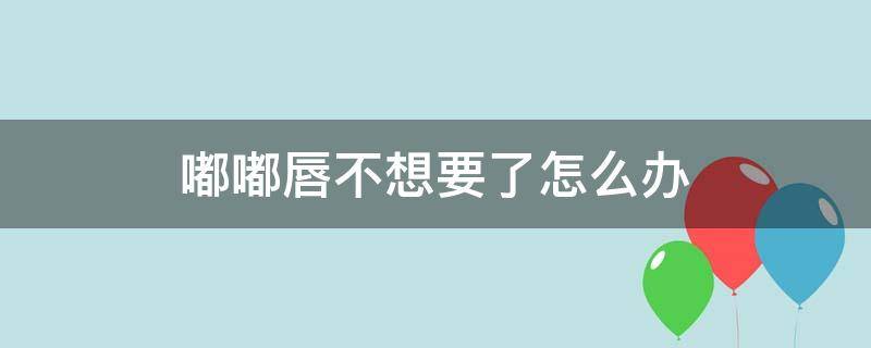 嘟嘟唇不想要了怎么办（嘟嘟唇不喜欢了怎么办）