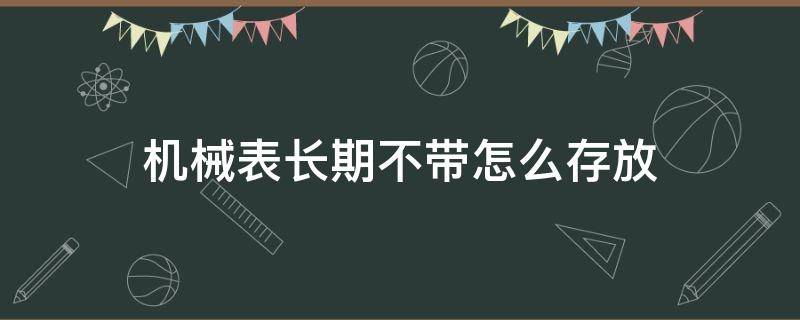 机械表长期不带怎么存放（机械表长时间不戴怎么存放和保养）