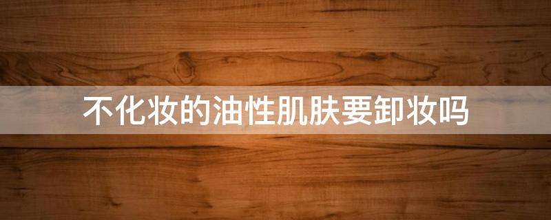 不化妆的油性肌肤要卸妆吗（油皮不化妆可以用卸妆油吗）