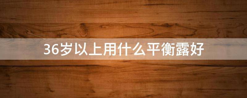 36岁以上用什么平衡露好（36岁平价又好用的护肤品）