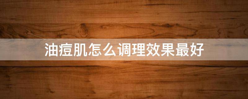 油痘肌怎么调理效果最好 油皮痘肌怎样调理