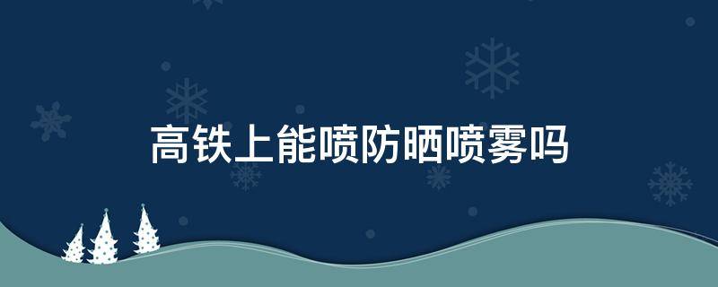 高铁上能喷防晒喷雾吗 高铁上可以带防晒喷雾吗