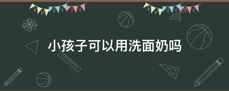 小孩子可以用洗面奶吗（小孩能不能用洗面奶）