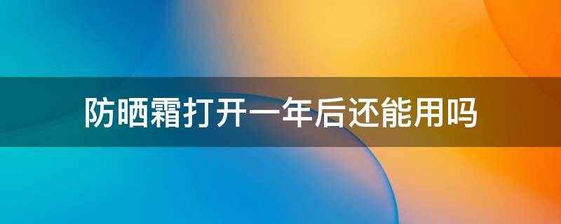 防晒霜打开一年后还能用吗 防晒霜打开一年之后还能用吗