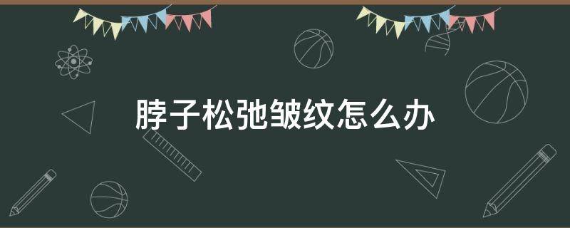 脖子松弛皱纹怎么办 脖子松弛有皱纹怎么办