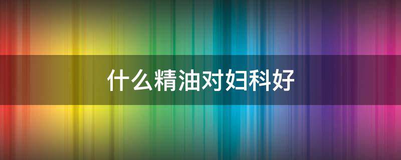 什么精油对妇科好 对妇科好的精油有哪些