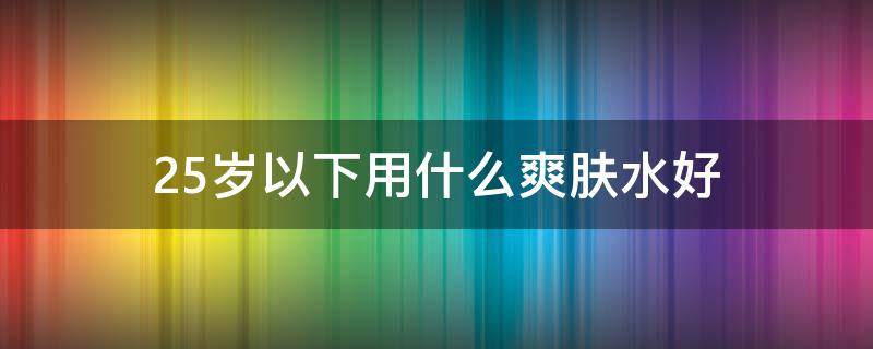 25岁以下用什么爽肤水好 25岁用什么护肤水好