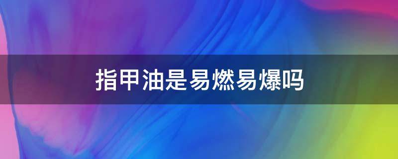 指甲油是易燃易爆吗（指甲油易燃易爆炸吗）
