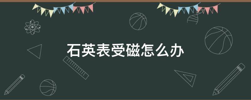 石英表受磁怎么办（石英表磁化怎么办）