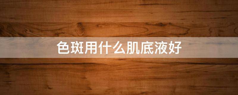 色斑用什么肌底液好 淡斑肌底液哪个牌子好