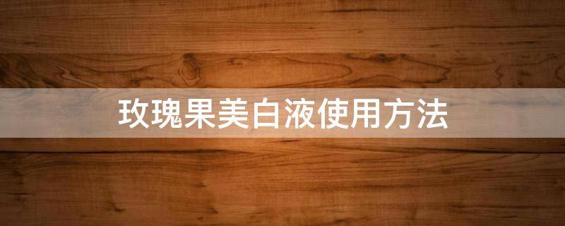 玫瑰果美白液使用方法（玫瑰果美白胶囊）