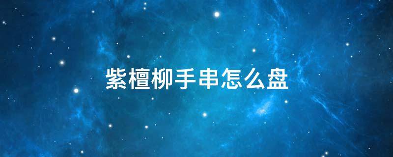 紫檀柳手串怎么盘 紫檀柳手串怎么盘怎么保养