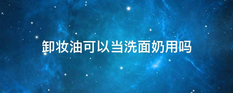卸妆油可以当洗面奶用吗 卸妆油可以当洗面奶用吗?