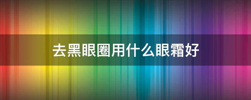 去黑眼圈用什么眼霜好（去黑眼圈用哪种眼霜）