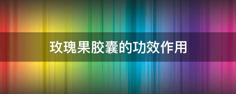 玫瑰果胶囊的功效作用 玫瑰果有什么功效