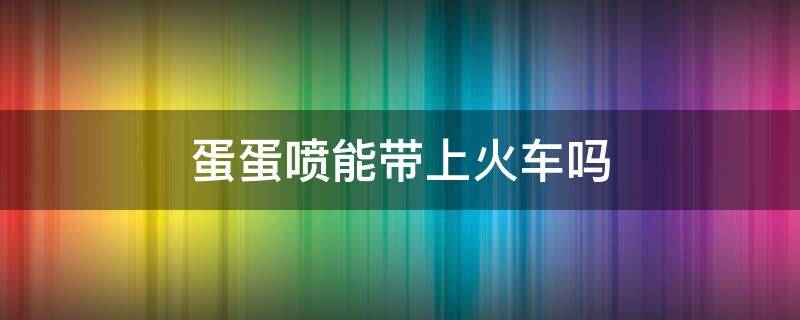 蛋蛋喷能带上火车吗（蛋蛋喷能带上火车吗?）