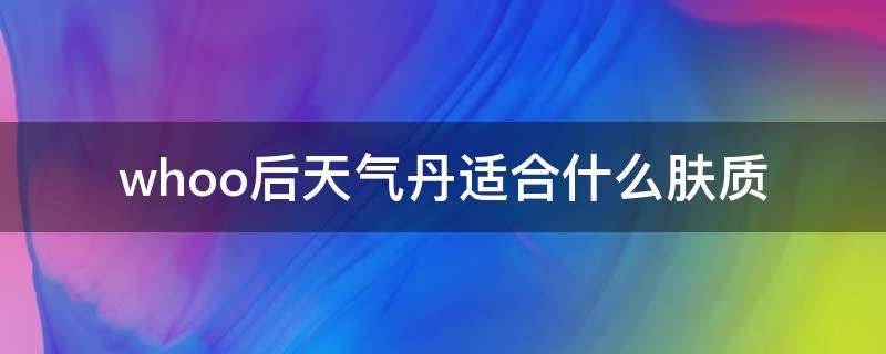 whoo后天气丹适合什么肤质（whoo后天气丹的护肤品怎么样）