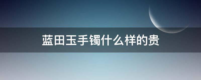 蓝田玉手镯什么样的贵 蓝田玉手镯和翡翠手镯哪个贵