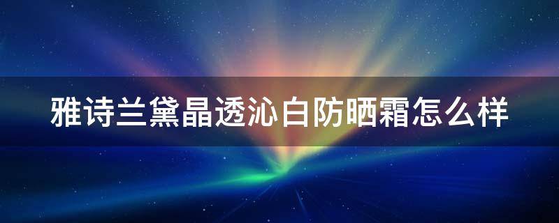 雅诗兰黛晶透沁白防晒霜怎么样（雅诗兰黛晶透沁白防晒霜怎么样啊）