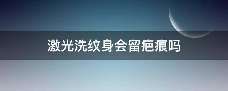 激光洗纹身会留疤痕吗 激光洗纹身可以去掉原有的疤痕吗