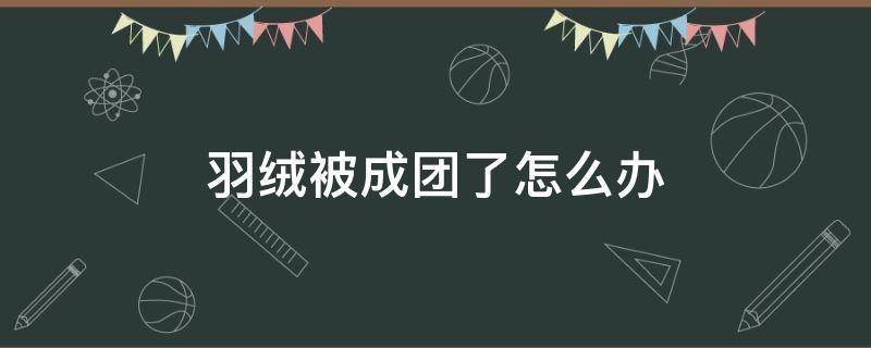 羽绒被成团了怎么办（羽绒被成团了怎么办让它恢复蓬松）