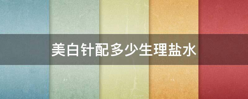 美白针配多少生理盐水（美白针怎么配药到生理盐水里）
