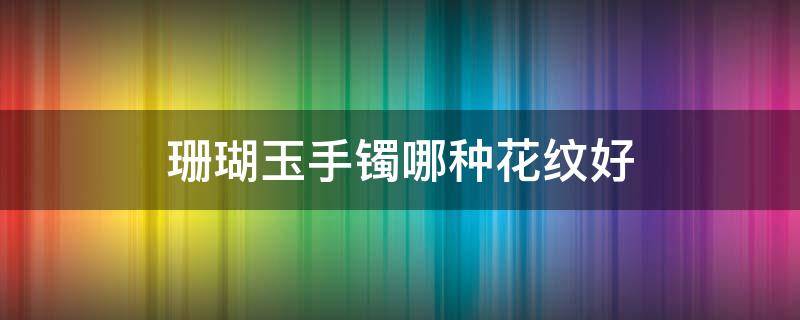 珊瑚玉手镯哪种花纹好 珊瑚玉什么花纹最好