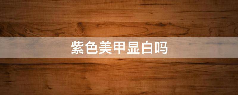 紫色美甲显白吗（紫色美甲显皮肤黑还是白）