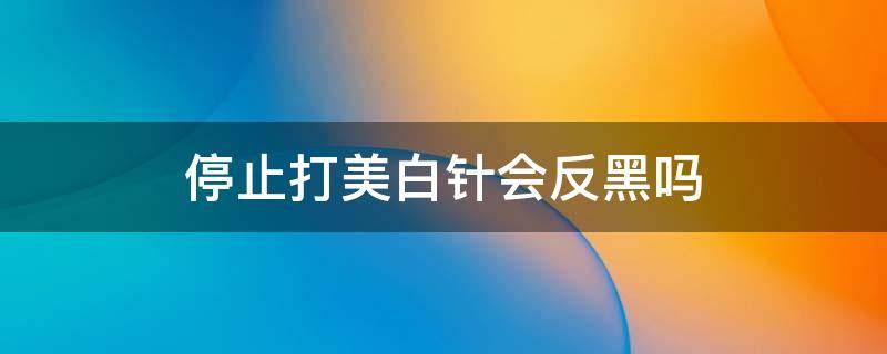 停止打美白针会反黑吗（美白针打后会不会变黑）