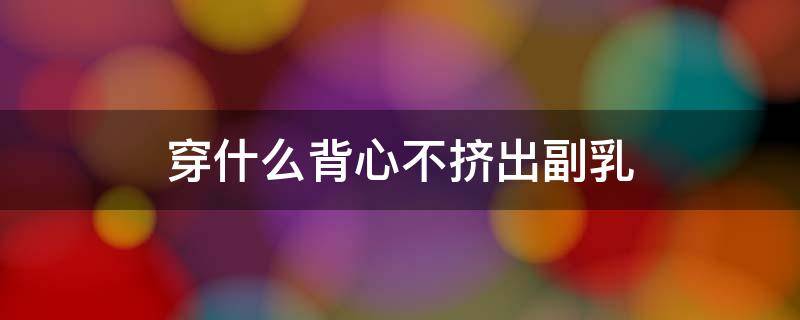 穿什么背心不挤出副乳（一直穿小背心会造成副乳吗）