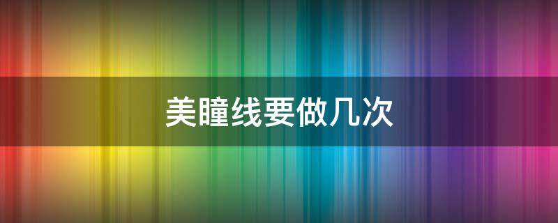 美瞳线要做几次（美瞳线多久可以再做一次）