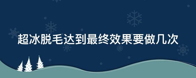 超冰脱毛达到最终效果要做几次（超冰脱毛能维持几年）