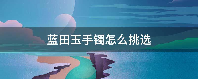蓝田玉手镯怎么挑选（蓝田玉手镯的鉴别方法）