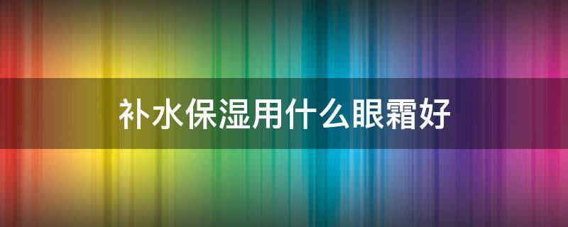 补水保湿用什么眼霜好（什么眼霜补水效果最好）
