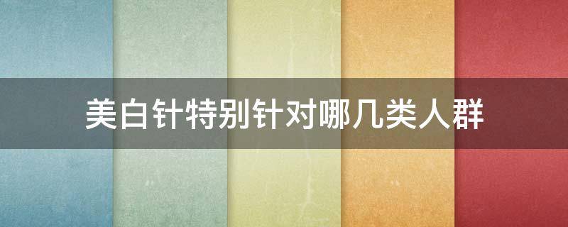 美白针特别针对哪几类人群（美白针适合人群）