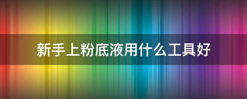 新手上粉底液用什么工具好（上粉底用什么工具最好）