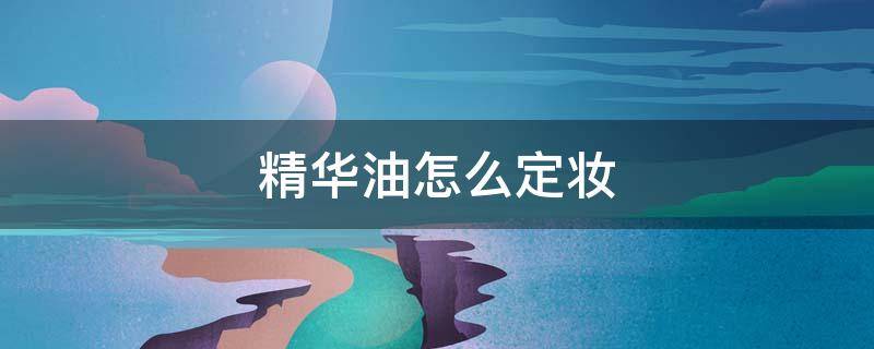 精华油怎么定妆（化妆精华油用在护肤的哪个步骤）