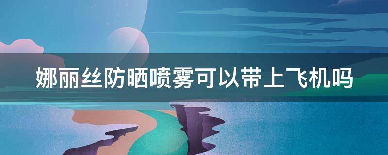 娜丽丝防晒喷雾可以带上飞机吗（娜丽丝防晒喷雾能不能托运）