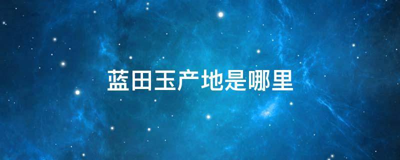 蓝田玉产地是哪里（蓝田玉的产地是哪个地方）