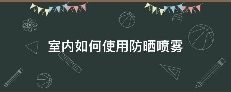室内如何使用防晒喷雾（如何使用防晒喷雾步骤）