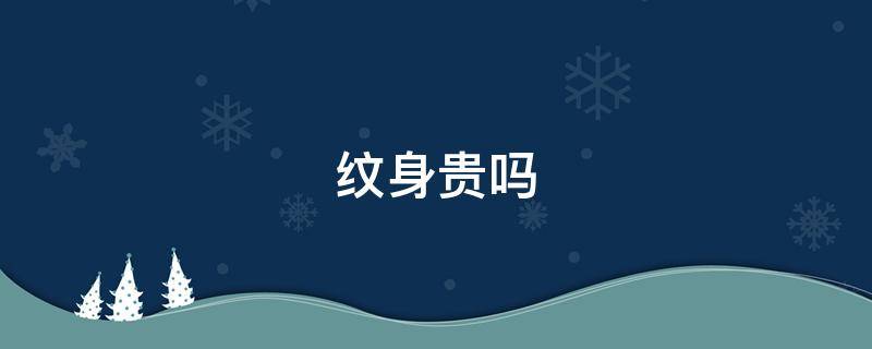 纹身贵吗（纹身怎么收费）