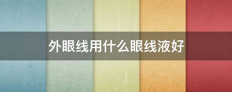 外眼线用什么眼线液好（内眼线是用眼线笔好还是眼线液好）