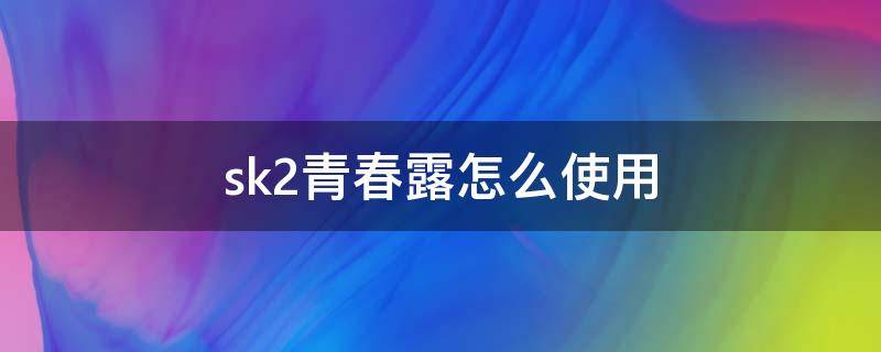 sk2青春露怎么使用（SK2青春露）
