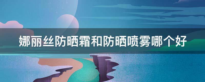 娜丽丝防晒霜和防晒喷雾哪个好 娜丽丝防晒霜和防晒喷雾哪个好用一点