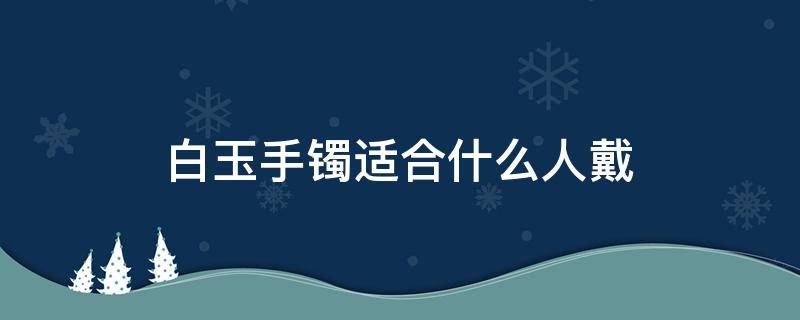 白玉手镯适合什么人戴 白色玉手镯适合什么人