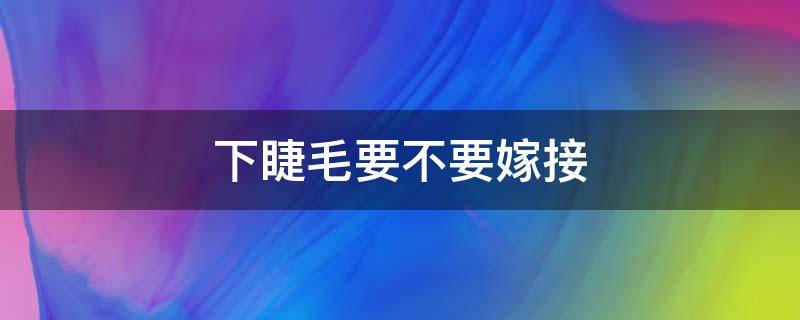 下睫毛要不要嫁接（嫁接睫毛需要嫁接下睫毛吗）