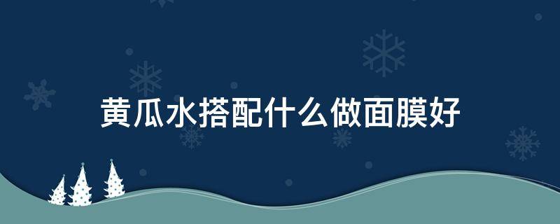 黄瓜水搭配什么做面膜好 黄瓜水可以敷面膜吗