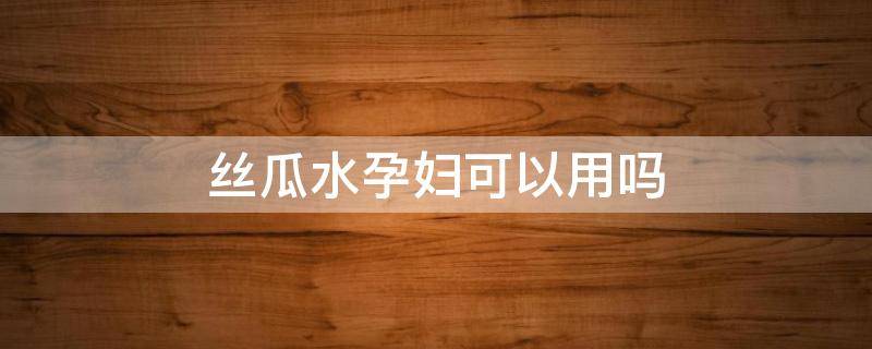 丝瓜水孕妇可以用吗 丝瓜水孕妇可以擦脸不